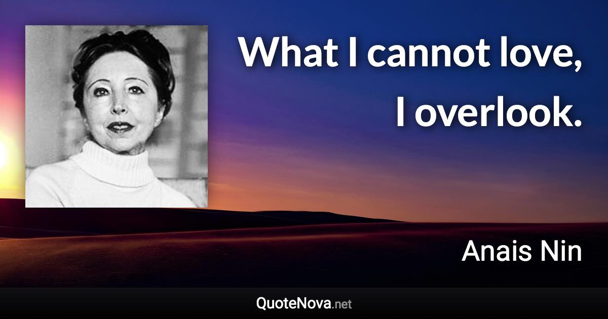 What I cannot love, I overlook. - Anais Nin quote