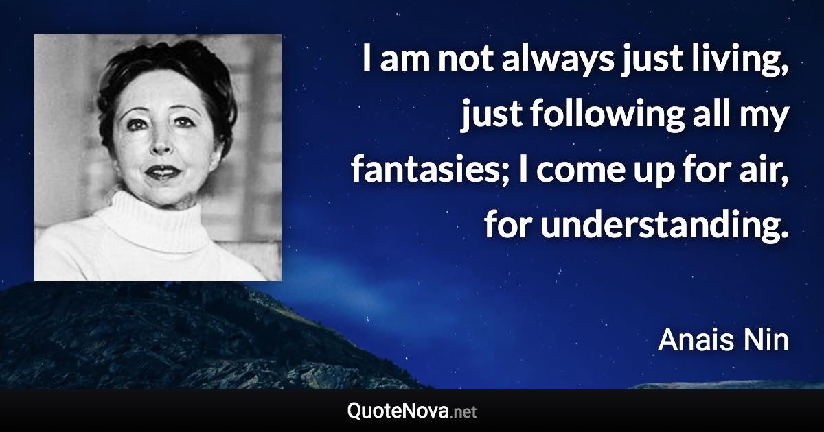 I am not always just living, just following all my fantasies; I come up for air, for understanding. - Anais Nin quote