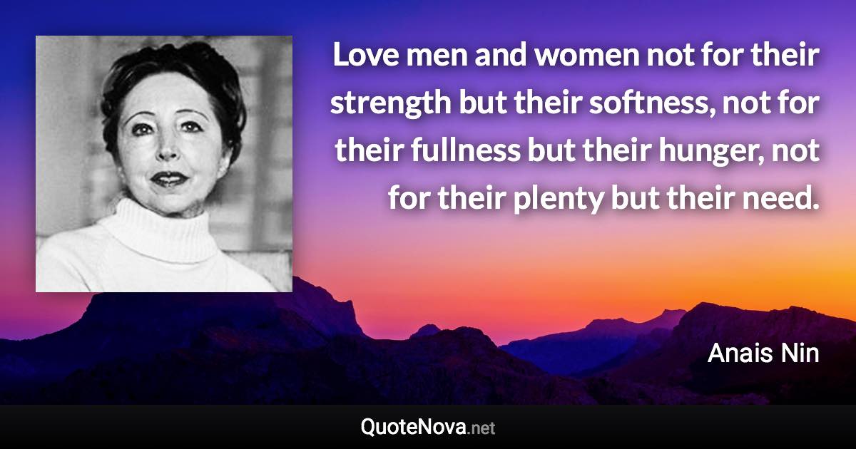 Love men and women not for their strength but their softness, not for their fullness but their hunger, not for their plenty but their need. - Anais Nin quote