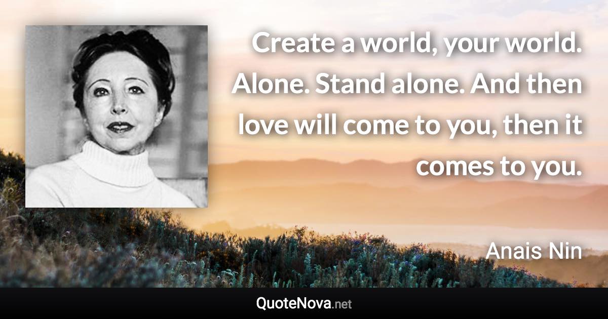 Create a world, your world. Alone. Stand alone. And then love will come to you, then it comes to you. - Anais Nin quote