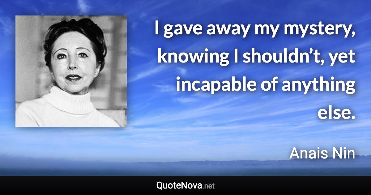 I gave away my mystery, knowing I shouldn’t, yet incapable of anything else. - Anais Nin quote