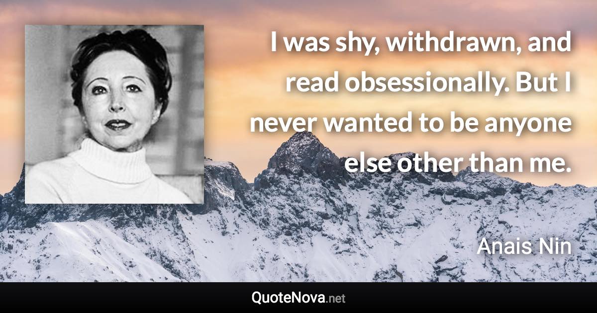 I was shy, withdrawn, and read obsessionally. But I never wanted to be anyone else other than me. - Anais Nin quote