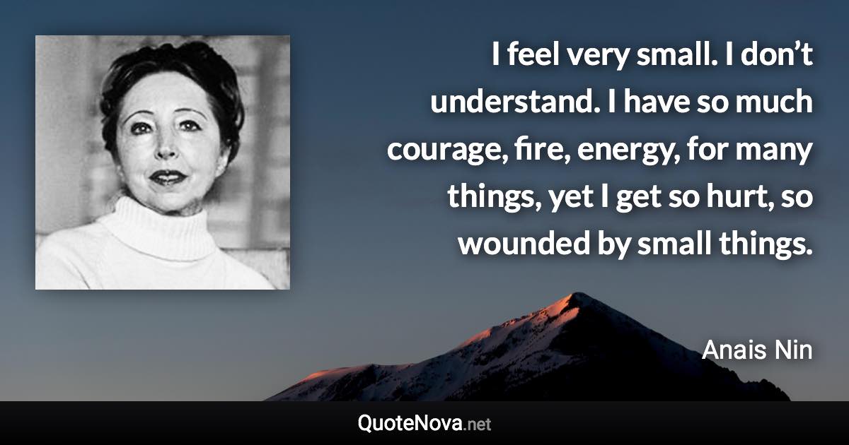 I feel very small. I don’t understand. I have so much courage, fire, energy, for many things, yet I get so hurt, so wounded by small things. - Anais Nin quote