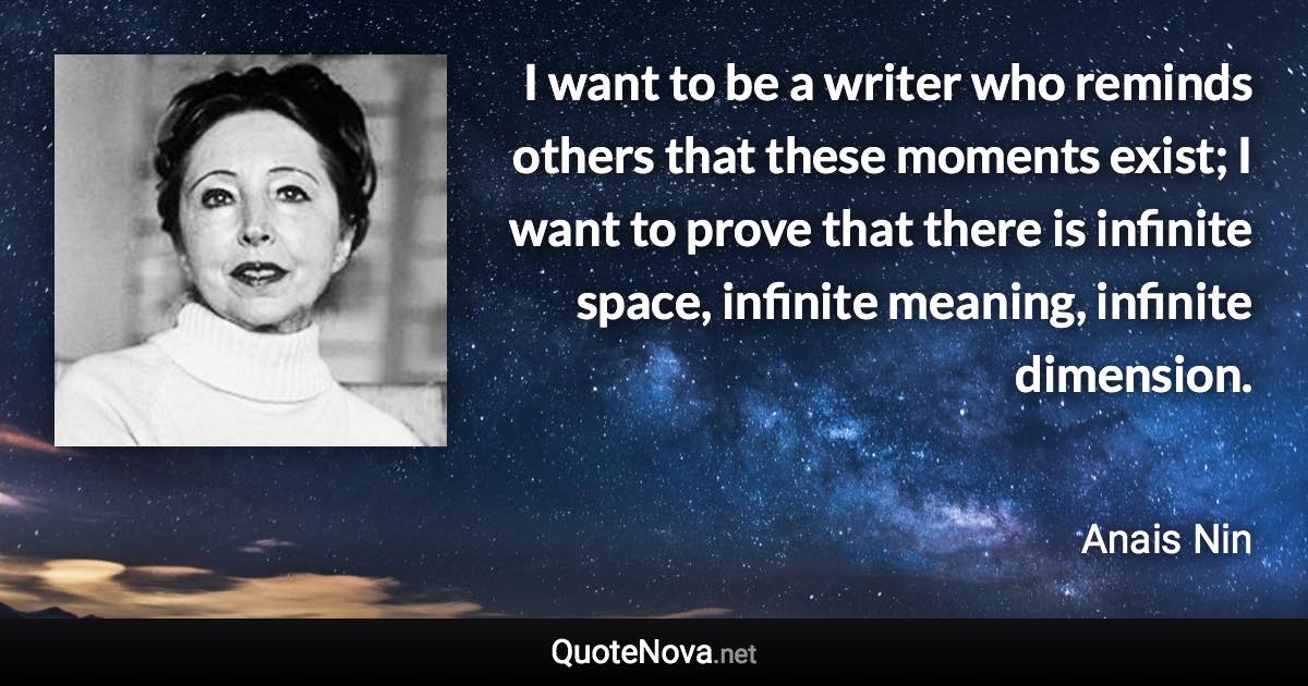 I want to be a writer who reminds others that these moments exist; I want to prove that there is infinite space, infinite meaning, infinite dimension. - Anais Nin quote