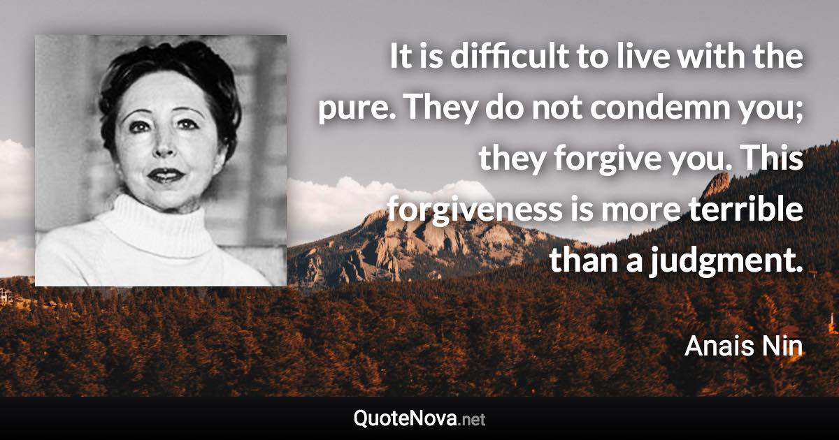 It is difficult to live with the pure. They do not condemn you; they forgive you. This forgiveness is more terrible than a judgment. - Anais Nin quote