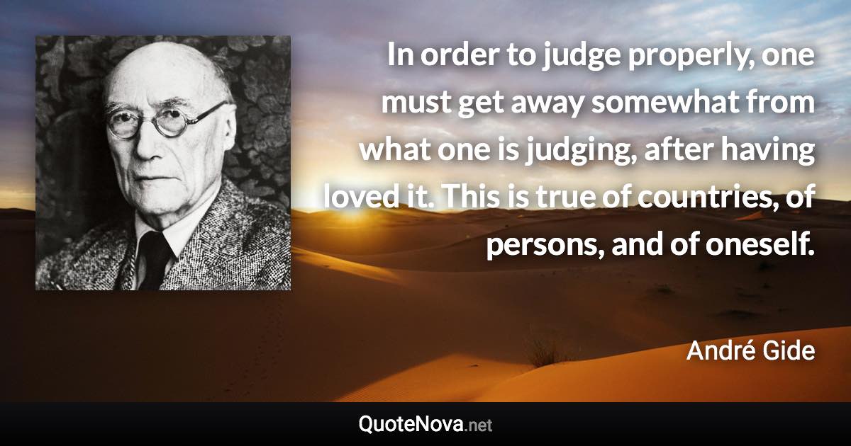 In order to judge properly, one must get away somewhat from what one is judging, after having loved it. This is true of countries, of persons, and of oneself. - André Gide quote