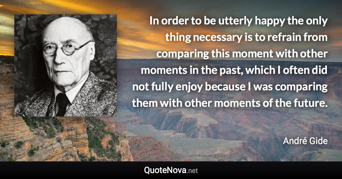 In order to be utterly happy the only thing necessary is to refrain from comparing this moment with other moments in the past, which I often did not fully enjoy because I was comparing them with other moments of the future. - André Gide quote