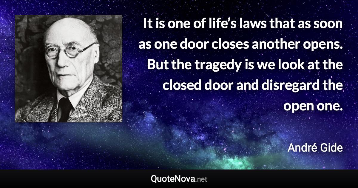 It is one of life’s laws that as soon as one door closes another opens. But the tragedy is we look at the closed door and disregard the open one. - André Gide quote