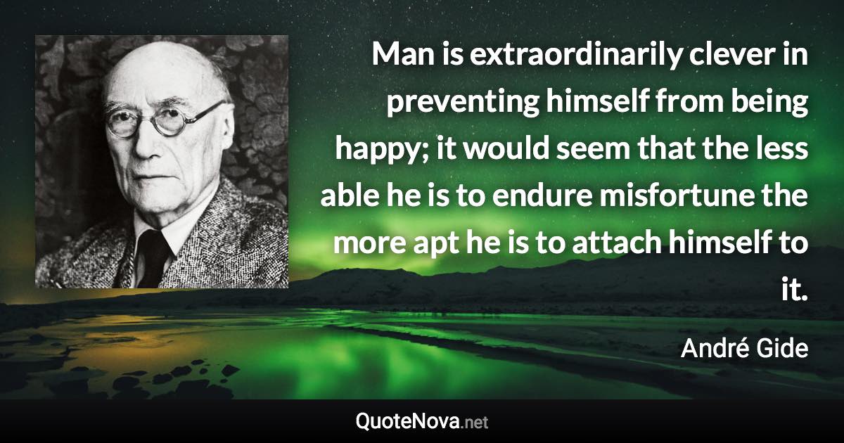 Man is extraordinarily clever in preventing himself from being happy; it would seem that the less able he is to endure misfortune the more apt he is to attach himself to it. - André Gide quote