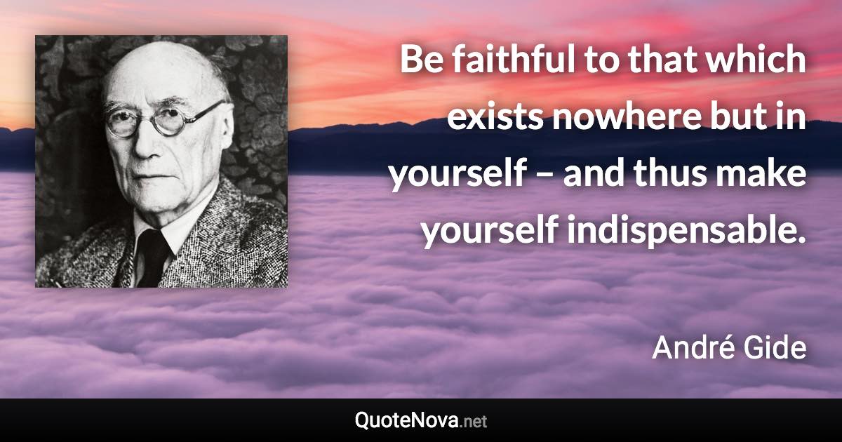 Be faithful to that which exists nowhere but in yourself – and thus make yourself indispensable. - André Gide quote