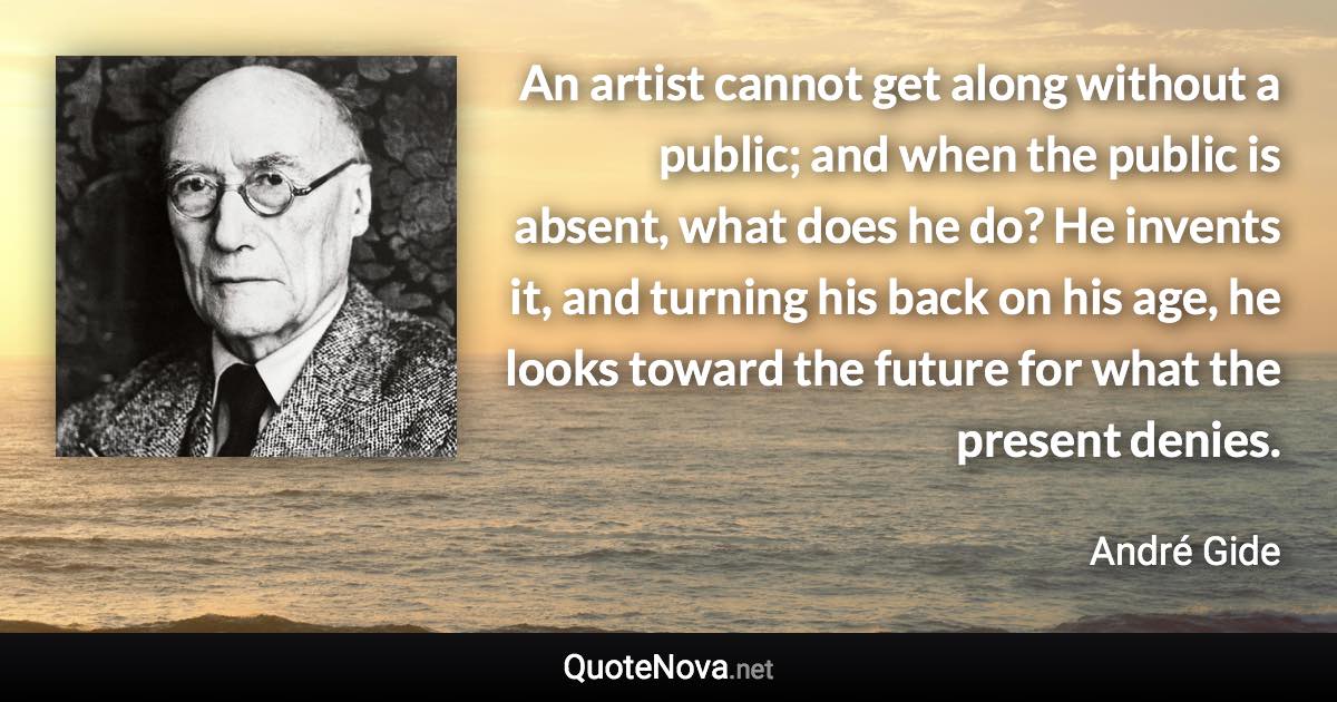 An artist cannot get along without a public; and when the public is absent, what does he do? He invents it, and turning his back on his age, he looks toward the future for what the present denies. - André Gide quote