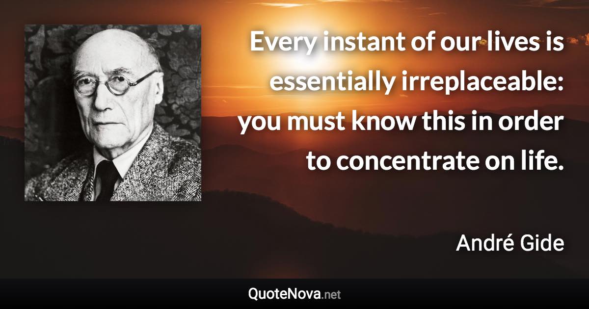 Every instant of our lives is essentially irreplaceable: you must know this in order to concentrate on life. - André Gide quote