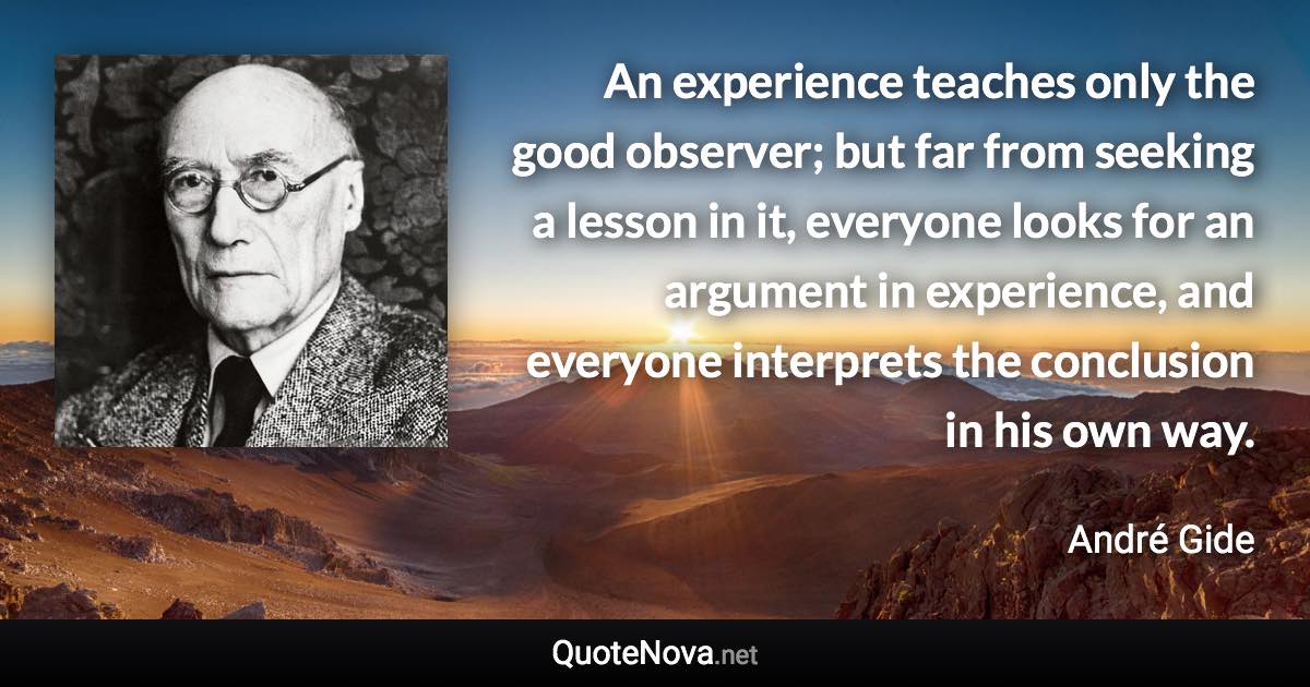 An experience teaches only the good observer; but far from seeking a lesson in it, everyone looks for an argument in experience, and everyone interprets the conclusion in his own way. - André Gide quote