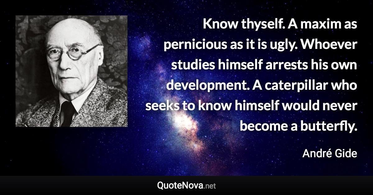 Know thyself. A maxim as pernicious as it is ugly. Whoever studies himself arrests his own development. A caterpillar who seeks to know himself would never become a butterfly. - André Gide quote