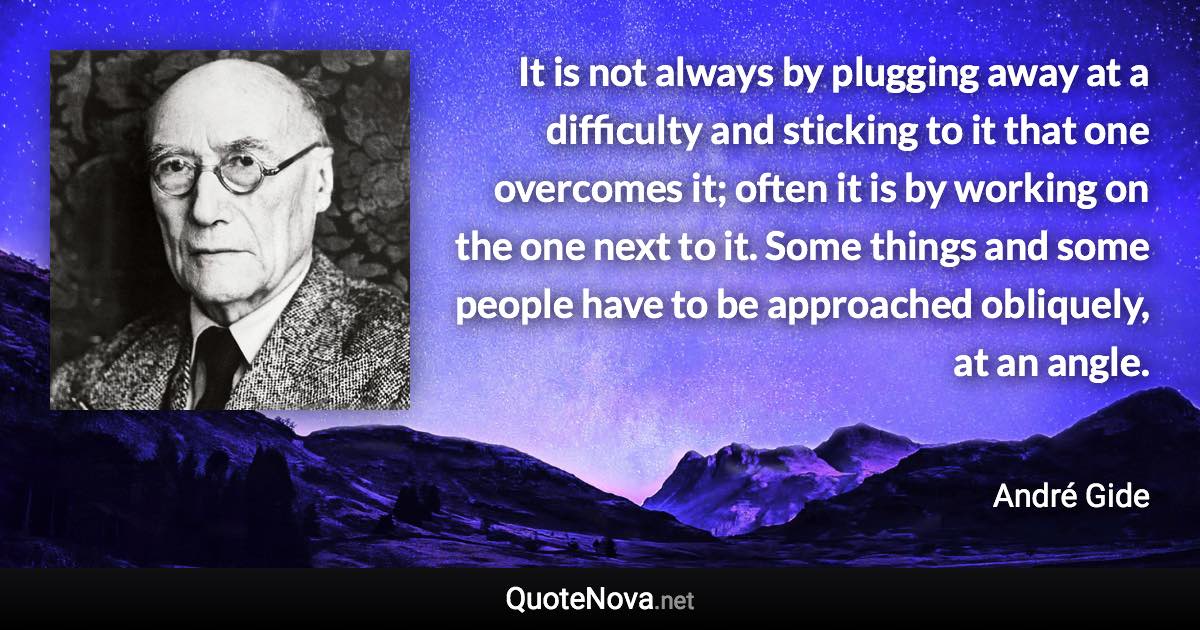 It is not always by plugging away at a difficulty and sticking to it that one overcomes it; often it is by working on the one next to it. Some things and some people have to be approached obliquely, at an angle. - André Gide quote