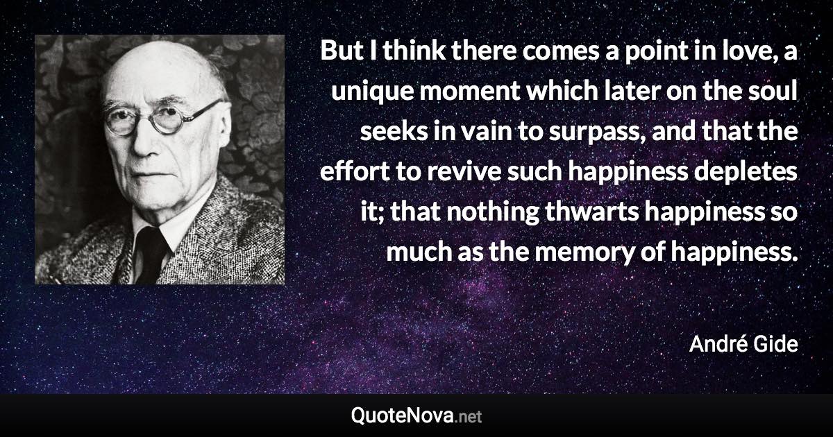 But I think there comes a point in love, a unique moment which later on the soul seeks in vain to surpass, and that the effort to revive such happiness depletes it; that nothing thwarts happiness so much as the memory of happiness. - André Gide quote