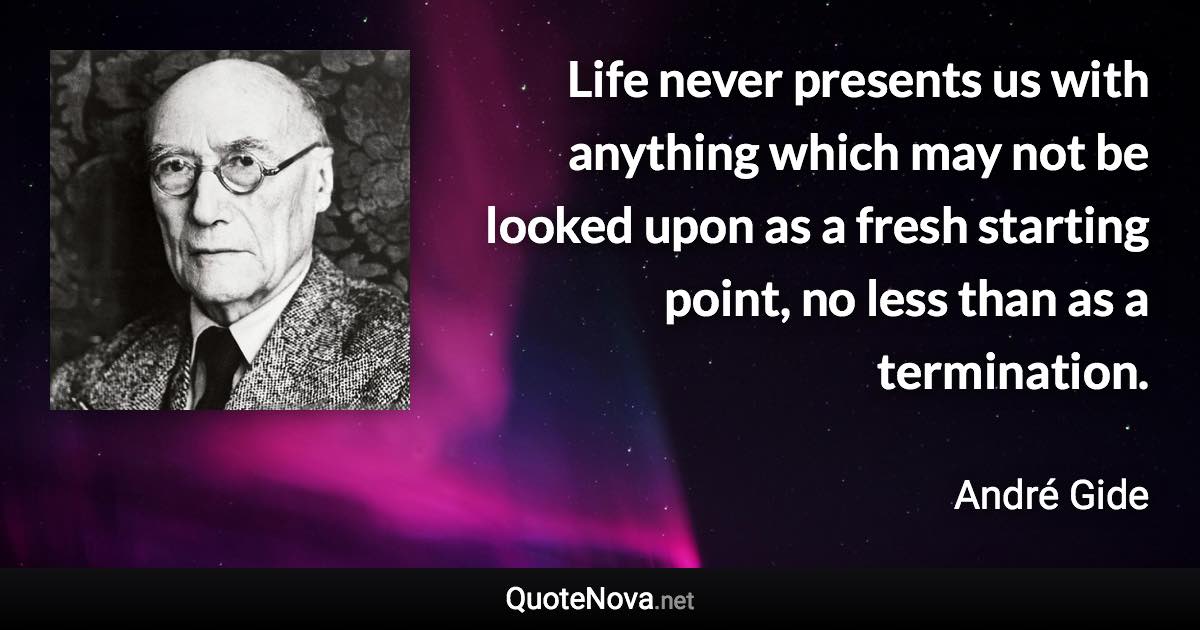 Life never presents us with anything which may not be looked upon as a fresh starting point, no less than as a termination. - André Gide quote