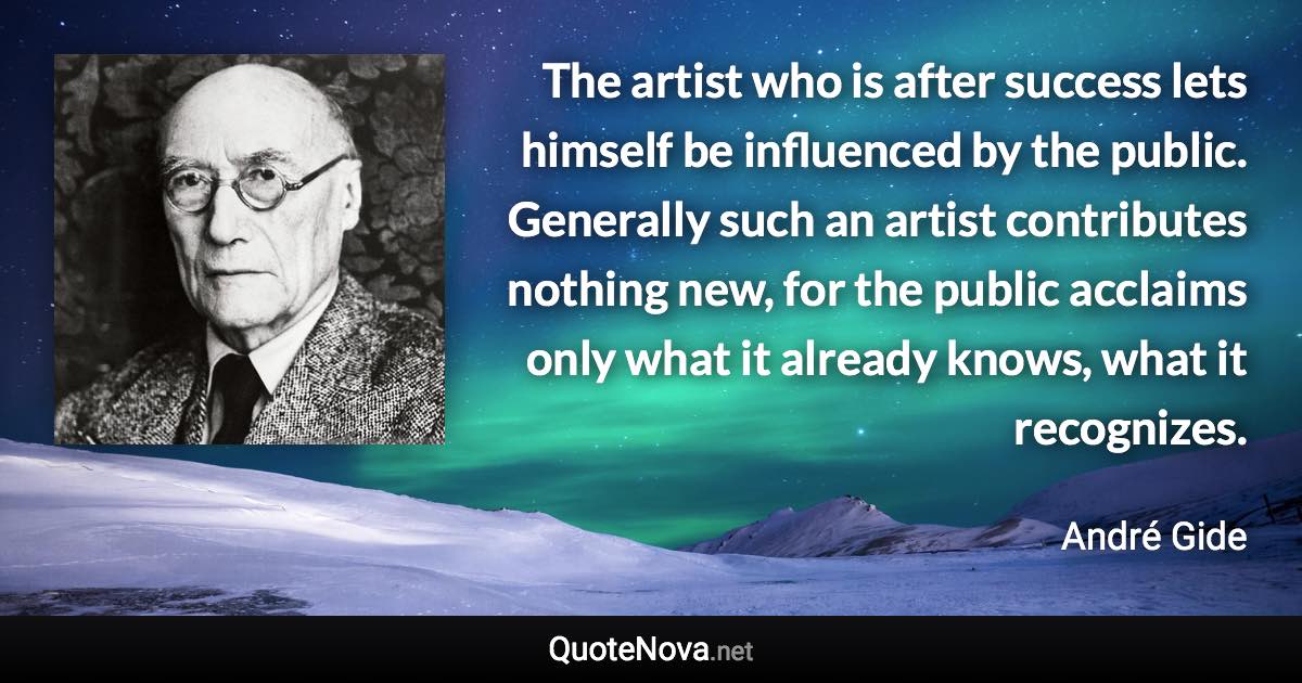 The artist who is after success lets himself be influenced by the public. Generally such an artist contributes nothing new, for the public acclaims only what it already knows, what it recognizes. - André Gide quote