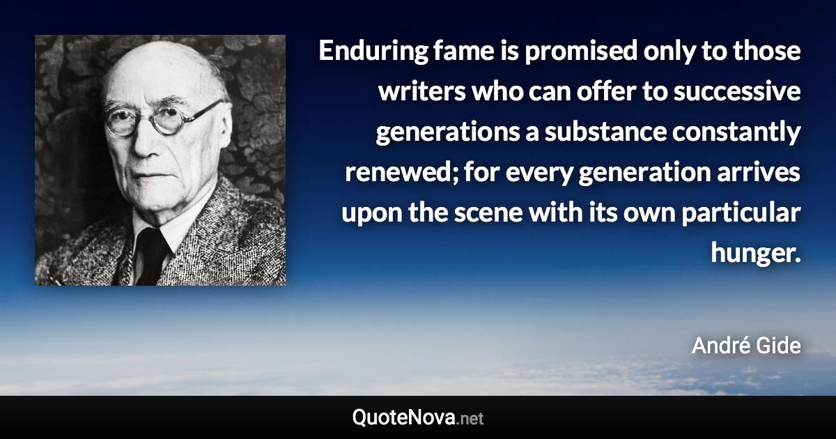 Enduring fame is promised only to those writers who can offer to successive generations a substance constantly renewed; for every generation arrives upon the scene with its own particular hunger. - André Gide quote