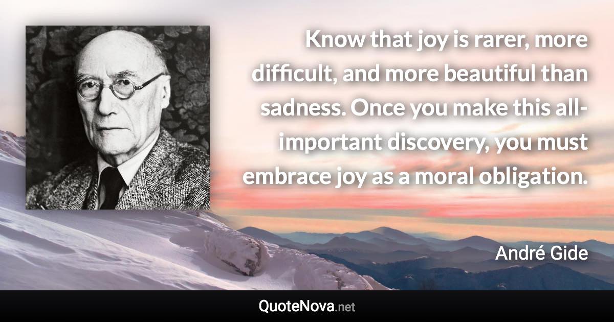 Know that joy is rarer, more difficult, and more beautiful than sadness. Once you make this all-important discovery, you must embrace joy as a moral obligation. - André Gide quote