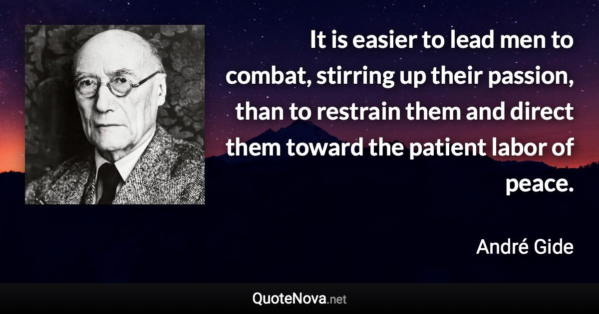 It is easier to lead men to combat, stirring up their passion, than to restrain them and direct them toward the patient labor of peace. - André Gide quote