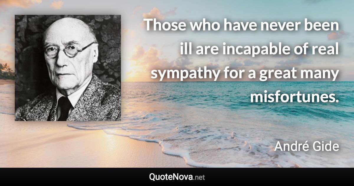 Those who have never been ill are incapable of real sympathy for a great many misfortunes. - André Gide quote