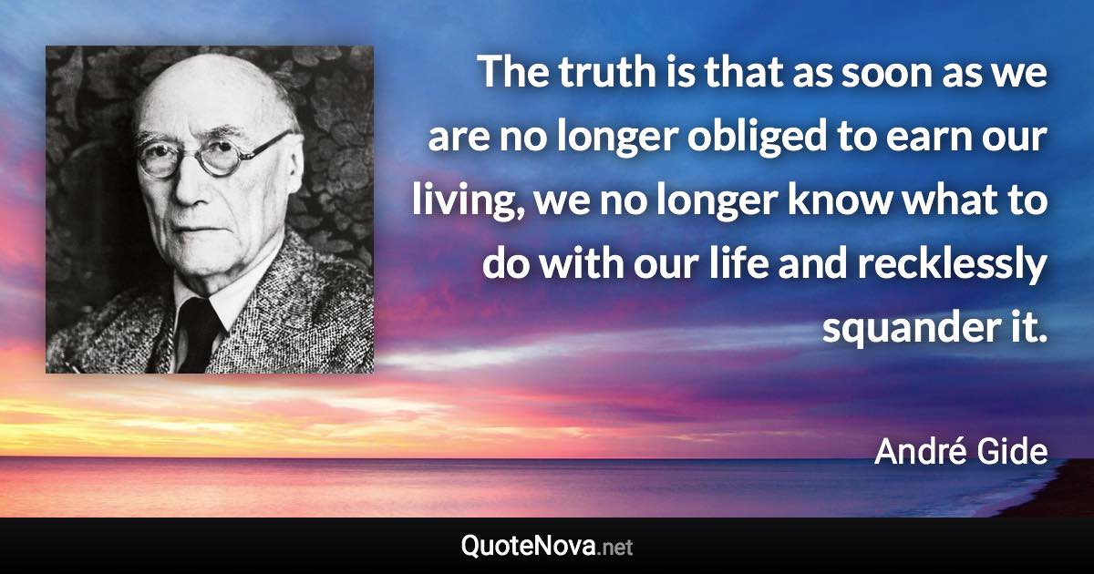 The truth is that as soon as we are no longer obliged to earn our living, we no longer know what to do with our life and recklessly squander it. - André Gide quote