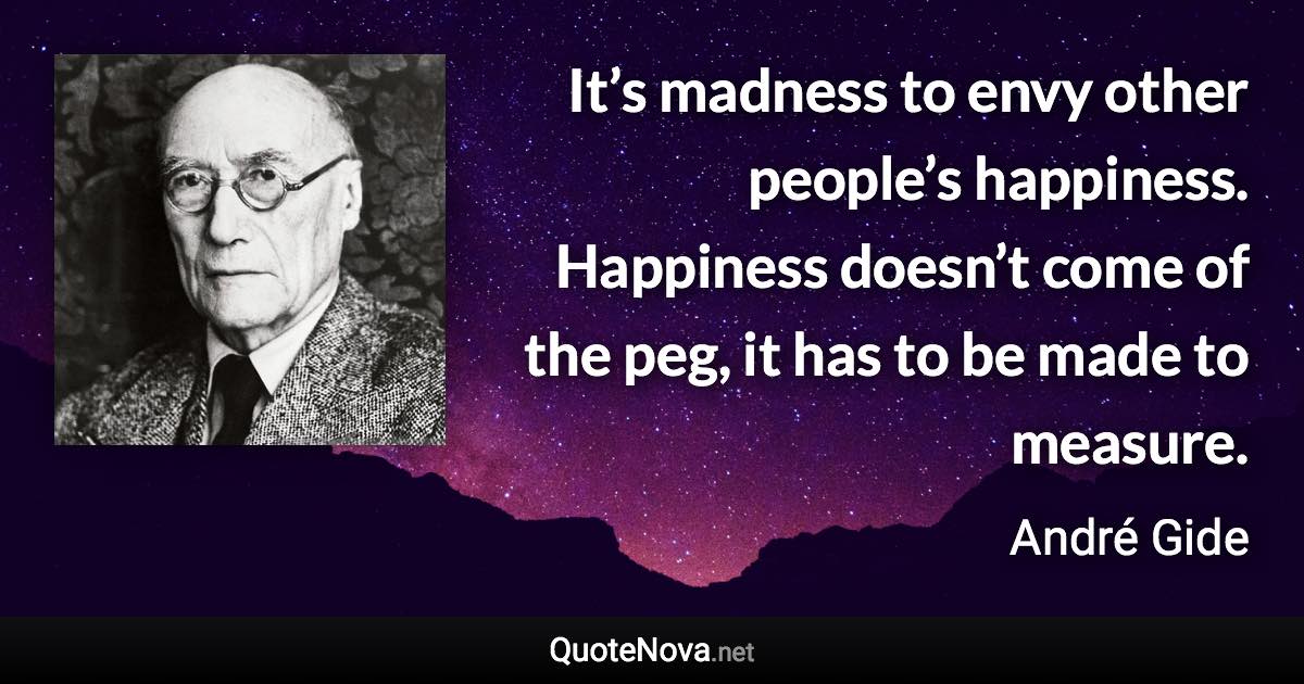 It’s madness to envy other people’s happiness. Happiness doesn’t come of the peg, it has to be made to measure. - André Gide quote