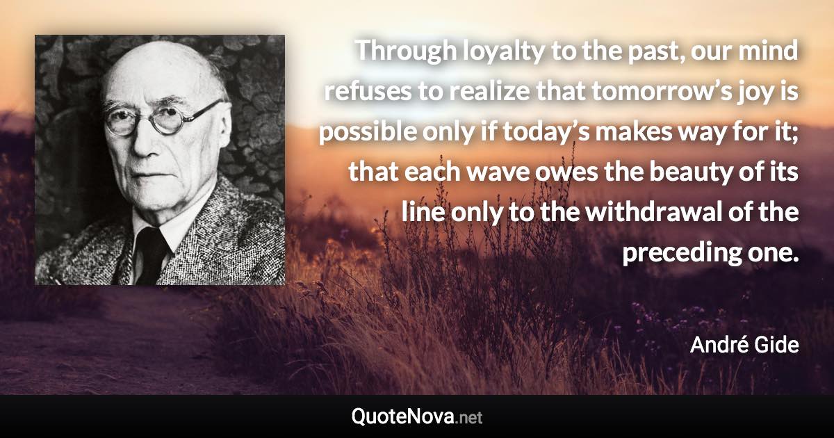 Through loyalty to the past, our mind refuses to realize that tomorrow’s joy is possible only if today’s makes way for it; that each wave owes the beauty of its line only to the withdrawal of the preceding one. - André Gide quote