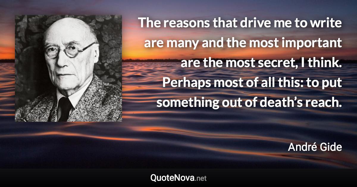 The reasons that drive me to write are many and the most important are the most secret, I think. Perhaps most of all this: to put something out of death’s reach. - André Gide quote