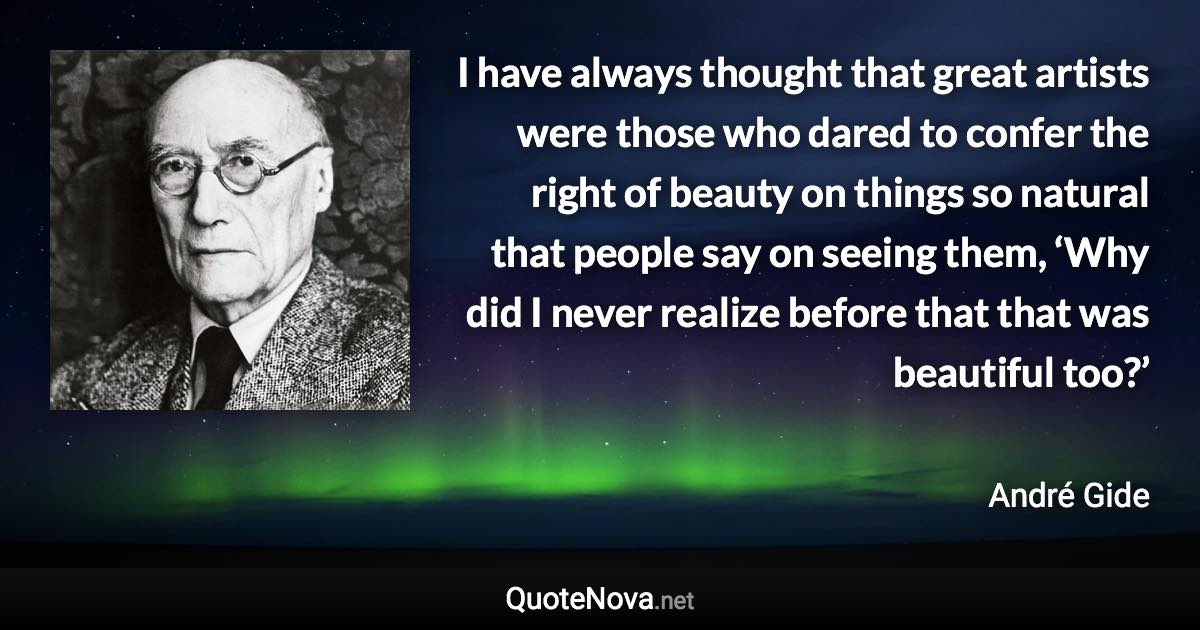 I have always thought that great artists were those who dared to confer the right of beauty on things so natural that people say on seeing them, ‘Why did I never realize before that that was beautiful too?’ - André Gide quote