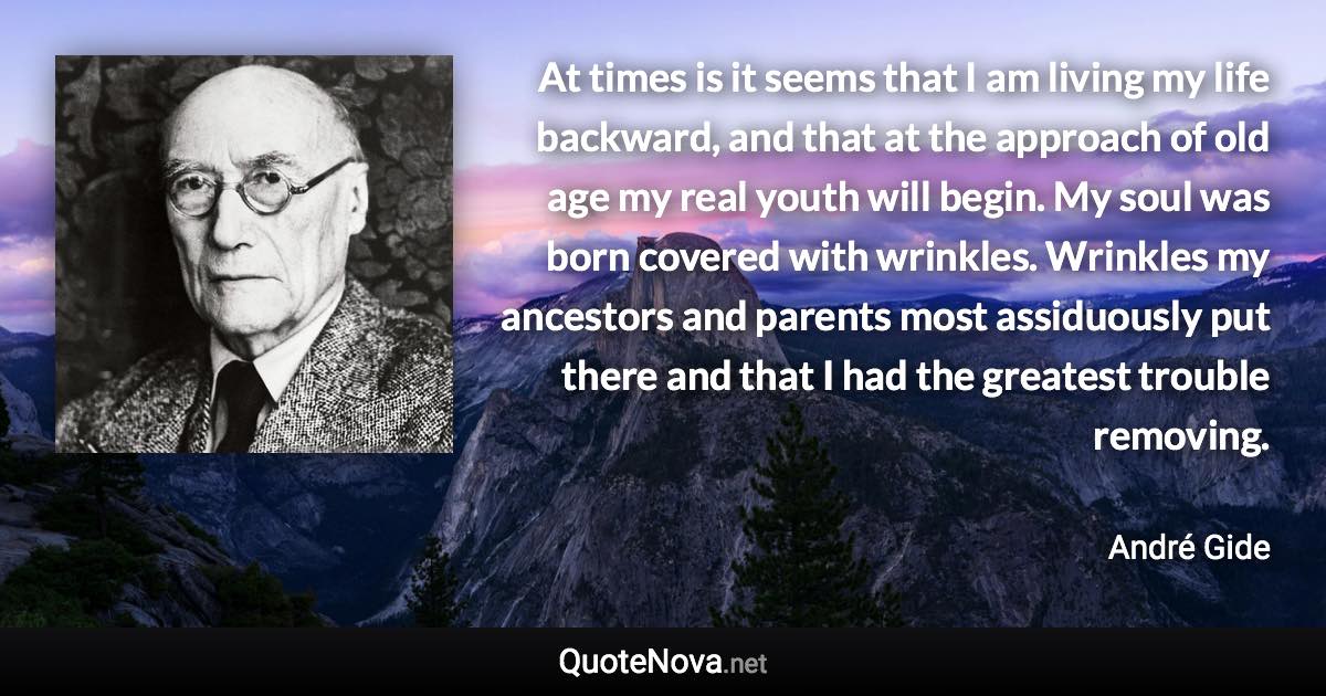 At times is it seems that I am living my life backward, and that at the approach of old age my real youth will begin. My soul was born covered with wrinkles. Wrinkles my ancestors and parents most assiduously put there and that I had the greatest trouble removing. - André Gide quote