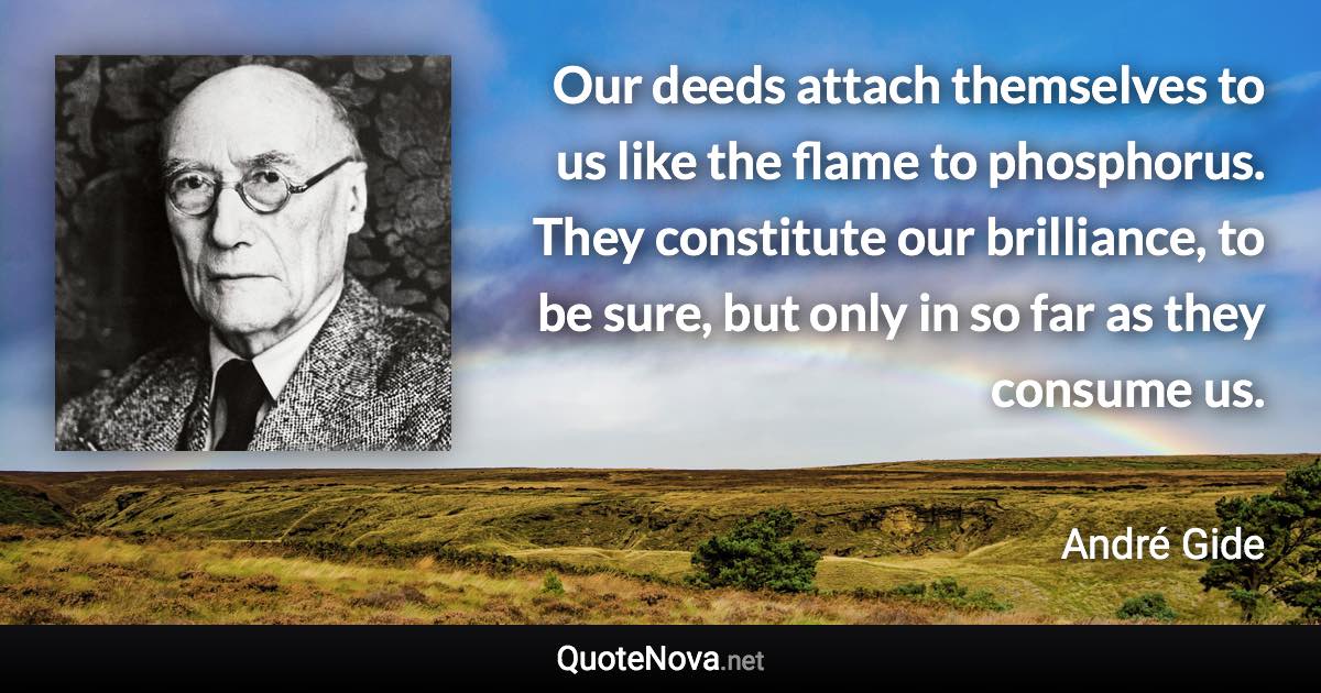 Our deeds attach themselves to us like the flame to phosphorus. They constitute our brilliance, to be sure, but only in so far as they consume us. - André Gide quote