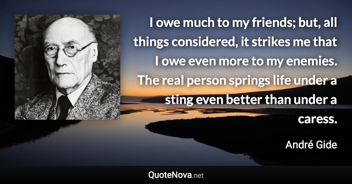 I owe much to my friends; but, all things considered, it strikes me that I owe even more to my enemies. The real person springs life under a sting even better than under a caress. - André Gide quote