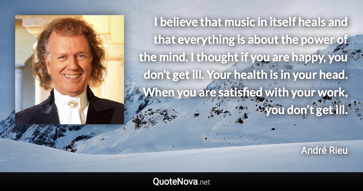 I believe that music in itself heals and that everything is about the power of the mind. I thought if you are happy, you don’t get ill. Your health is in your head. When you are satisfied with your work, you don’t get ill. - André Rieu quote