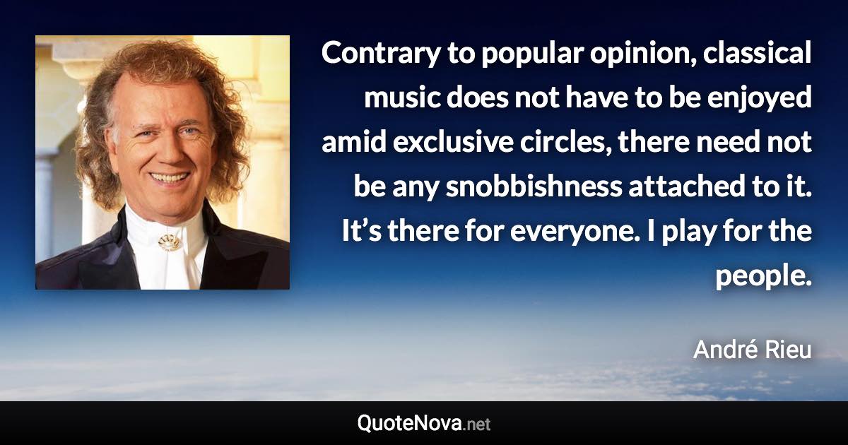 Contrary to popular opinion, classical music does not have to be enjoyed amid exclusive circles, there need not be any snobbishness attached to it. It’s there for everyone. I play for the people. - André Rieu quote
