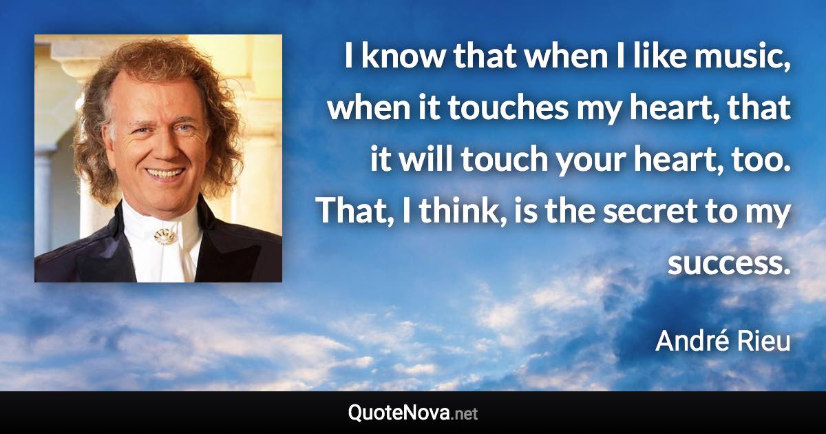 I know that when I like music, when it touches my heart, that it will touch your heart, too. That, I think, is the secret to my success. - André Rieu quote