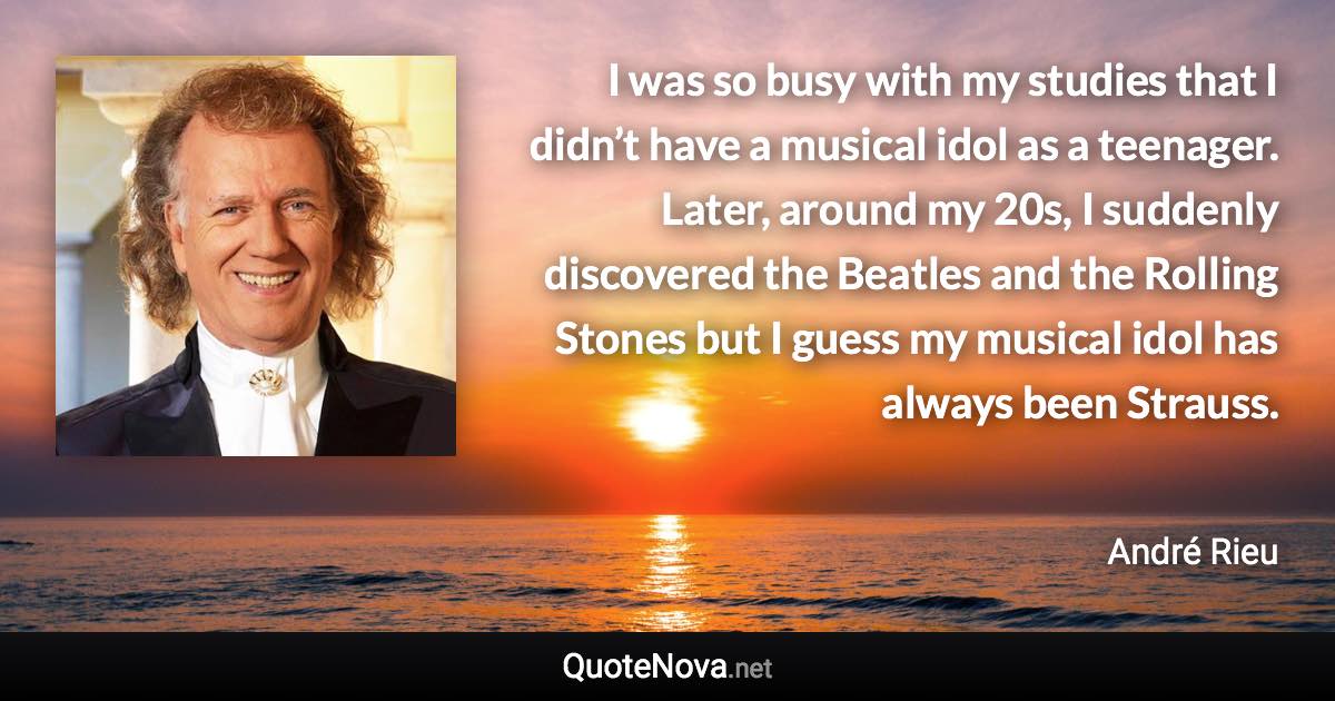 I was so busy with my studies that I didn’t have a musical idol as a teenager. Later, around my 20s, I suddenly discovered the Beatles and the Rolling Stones but I guess my musical idol has always been Strauss. - André Rieu quote