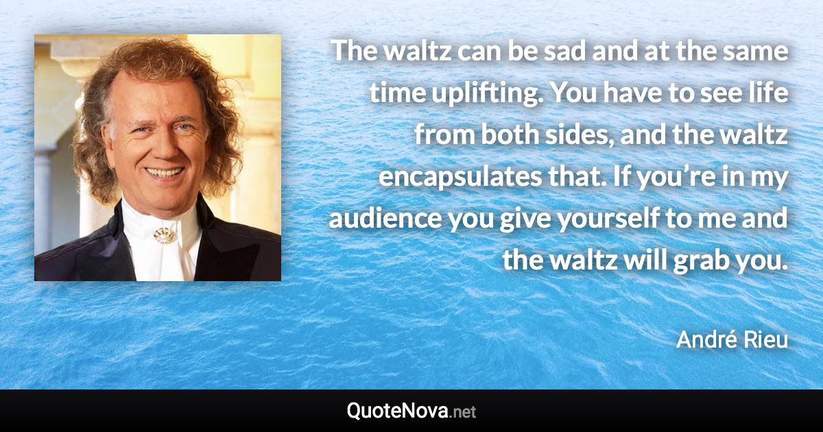 The waltz can be sad and at the same time uplifting. You have to see life from both sides, and the waltz encapsulates that. If you’re in my audience you give yourself to me and the waltz will grab you. - André Rieu quote