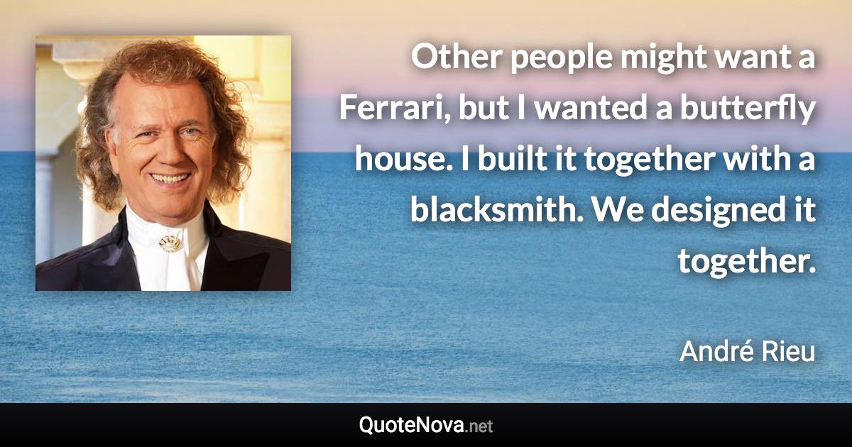 Other people might want a Ferrari, but I wanted a butterfly house. I built it together with a blacksmith. We designed it together. - André Rieu quote
