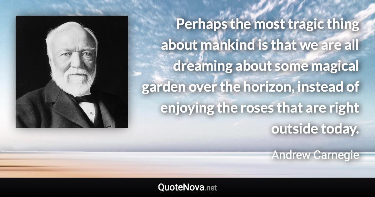 Perhaps the most tragic thing about mankind is that we are all dreaming about some magical garden over the horizon, instead of enjoying the roses that are right outside today. - Andrew Carnegie quote