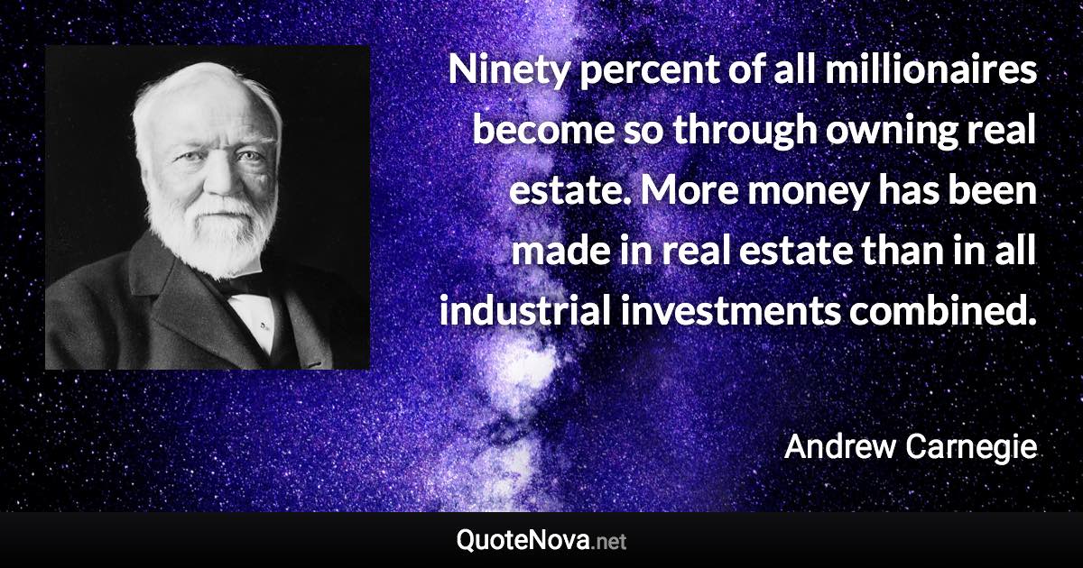 Ninety percent of all millionaires become so through owning real estate. More money has been made in real estate than in all industrial investments combined. - Andrew Carnegie quote