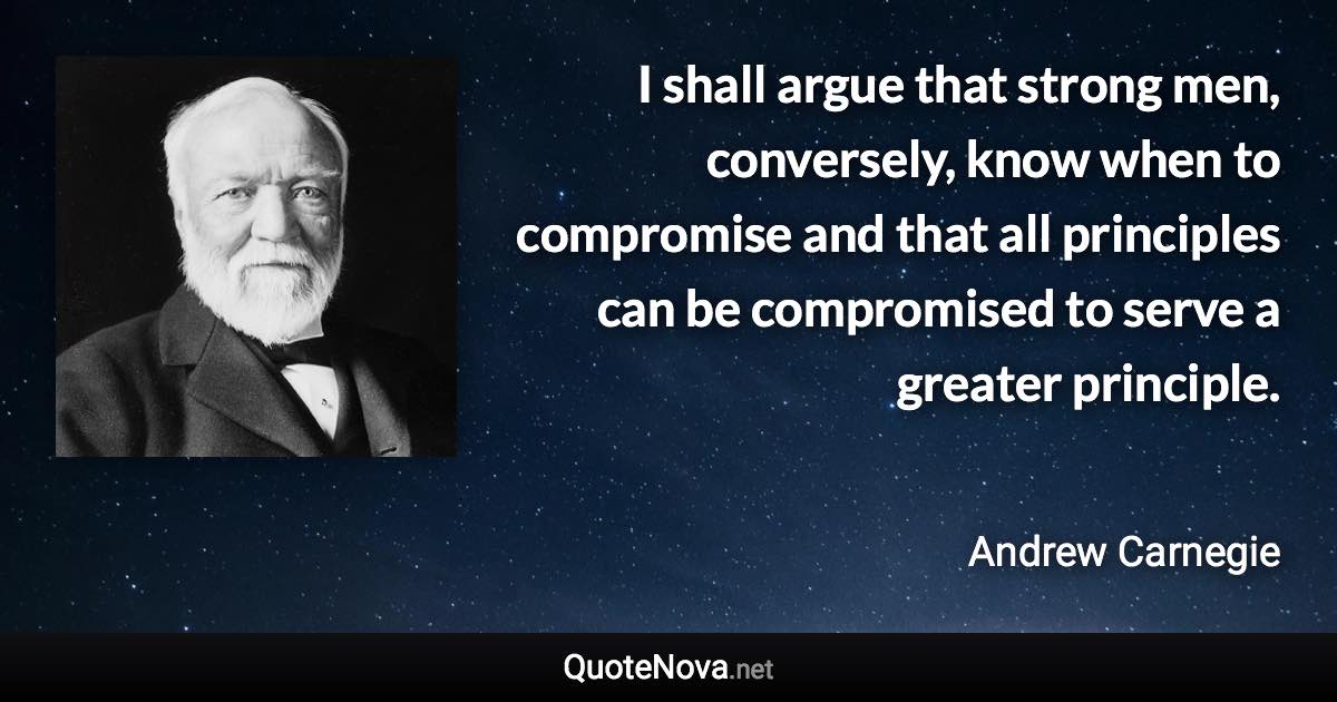 I shall argue that strong men, conversely, know when to compromise and that all principles can be compromised to serve a greater principle. - Andrew Carnegie quote