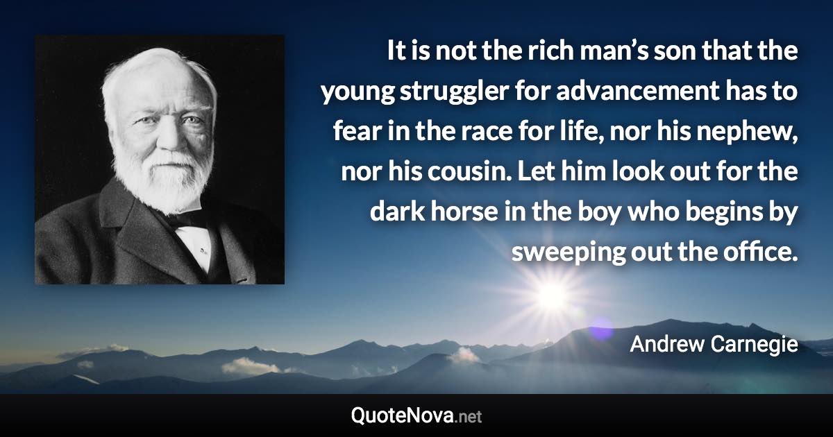 It is not the rich man’s son that the young struggler for advancement has to fear in the race for life, nor his nephew, nor his cousin. Let him look out for the dark horse in the boy who begins by sweeping out the office. - Andrew Carnegie quote