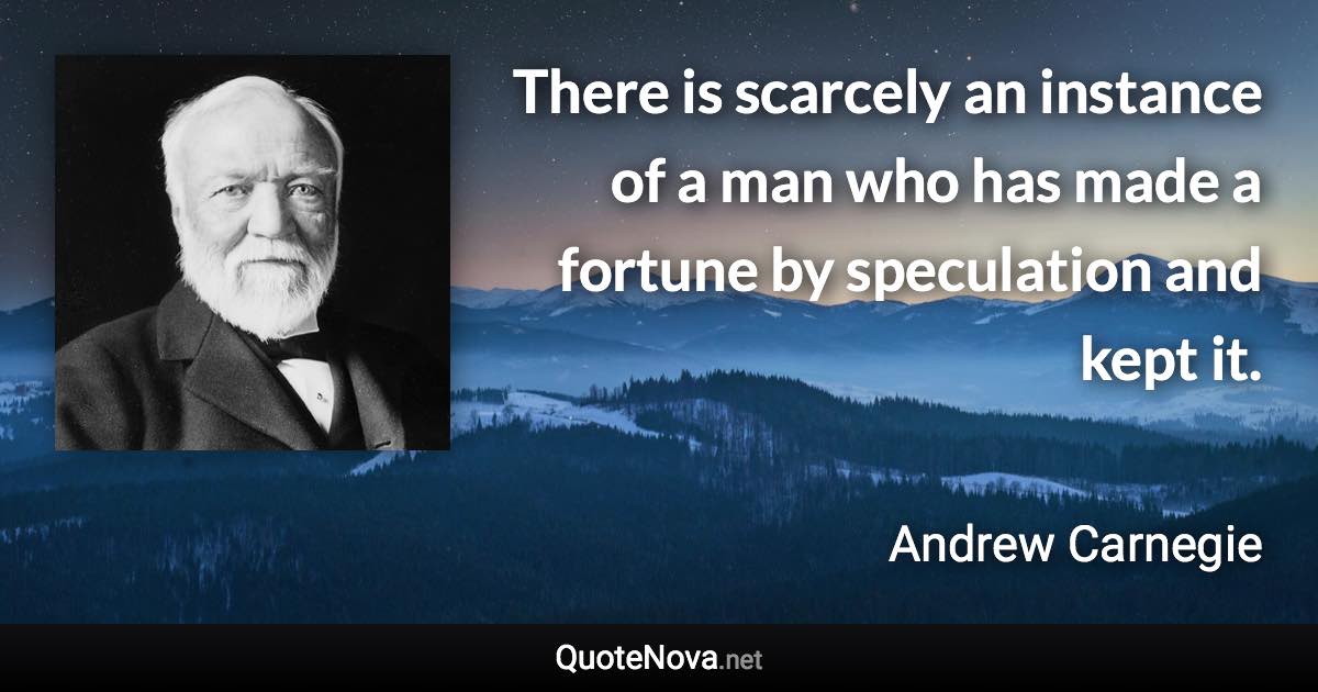 There is scarcely an instance of a man who has made a fortune by speculation and kept it. - Andrew Carnegie quote