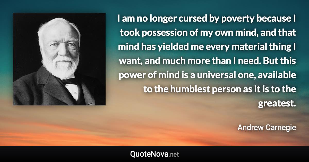 I am no longer cursed by poverty because I took possession of my own mind, and that mind has yielded me every material thing I want, and much more than I need. But this power of mind is a universal one, available to the humblest person as it is to the greatest. - Andrew Carnegie quote