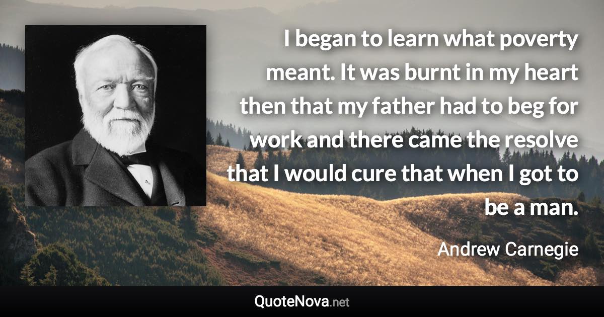 I began to learn what poverty meant. It was burnt in my heart then that my father had to beg for work and there came the resolve that I would cure that when I got to be a man. - Andrew Carnegie quote