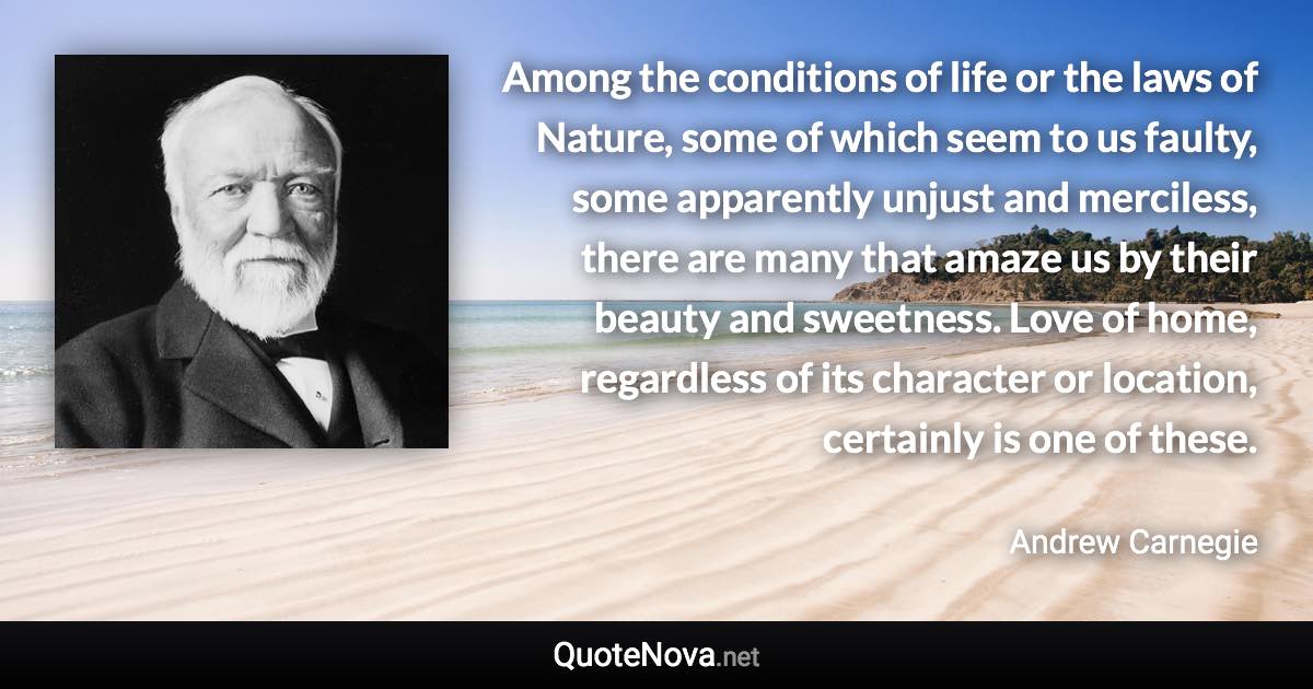 Among the conditions of life or the laws of Nature, some of which seem to us faulty, some apparently unjust and merciless, there are many that amaze us by their beauty and sweetness. Love of home, regardless of its character or location, certainly is one of these. - Andrew Carnegie quote