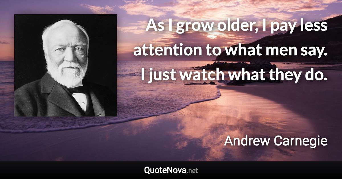 As I grow older, I pay less attention to what men say. I just watch what they do. - Andrew Carnegie quote