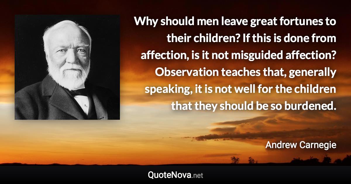 Why should men leave great fortunes to their children? If this is done from affection, is it not misguided affection? Observation teaches that, generally speaking, it is not well for the children that they should be so burdened. - Andrew Carnegie quote